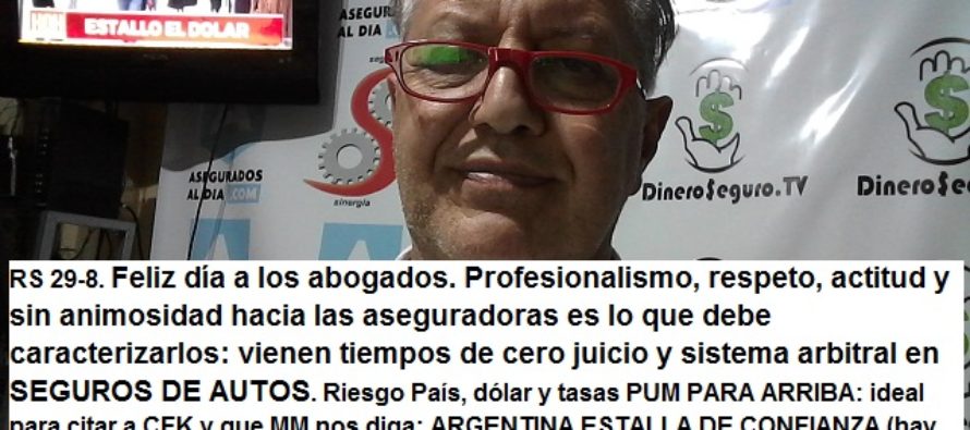 RS 29-8. Feliz día a los abogados. Profesionalismo, respeto y sin animosidad con las aseguradoras debe caracterizarlos: vienen tiempos de grandes cambios en SEGUROS DE AUTOS. Riesgo País, dólar y tasas PUM PARA ARRIBA: ideal para citar a CFK y que MM nos diga: ARGENTINA ESTALLA DE CONFIANZA (¿falla la comunicación?). Relanzamiento PROF SEGUROS GRUPO ASEGURADOR. Inspecciones, sigue. Indagatorias, hubo y siguen: ¿la SSN paga los defensores de funcionarios? Aseguradores al Bco Nación para normas de GOBIERNO CORPORATIVO.