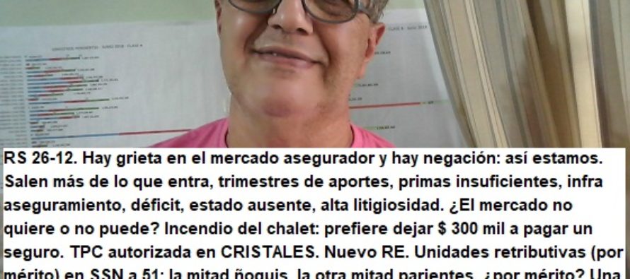 RS 26-12. Hay grieta en el mercado asegurador y hay negación: así estamos. Salen más de lo que entra, trimestres de aportes, primas insuficientes, infra aseguramiento, déficit, estado ausente, alta litigiosidad. ¿El mercado no quiere o no puede? Incendio del chalet: prefiere dejar $ 300 mil a pagar un seguro. TPC autorizada en CRISTALES. Nuevo RE. Unidades retributivas (por mérito) en SSN a 51: la mitad ñoquis, la otra mitad parientes, ¿por mérito? Una amotinada cobró más de 500: ¿Esto es CAMBIEMOS? Retiro Espiritual de SSN a PILAR: $ 7.500 x noche x persona: ¿era necesario?